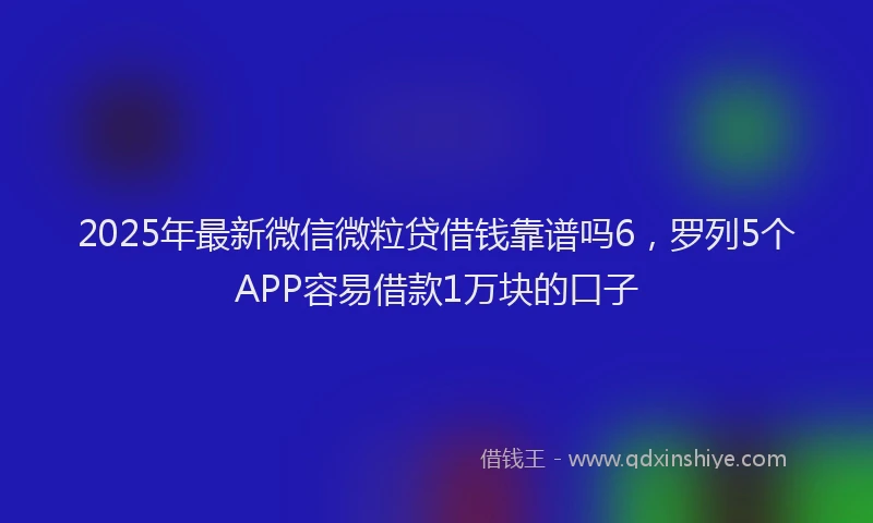 2025年最新微信微粒贷借钱靠谱吗6，罗列5个APP容易借款1万块的口子