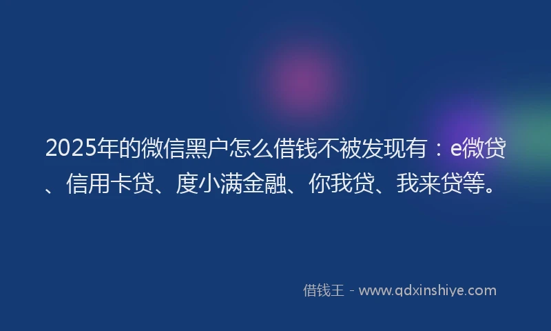 2025年的微信黑户怎么借钱不被发现有：e微贷、信用卡贷、度小满金融、你我贷、我来贷等。