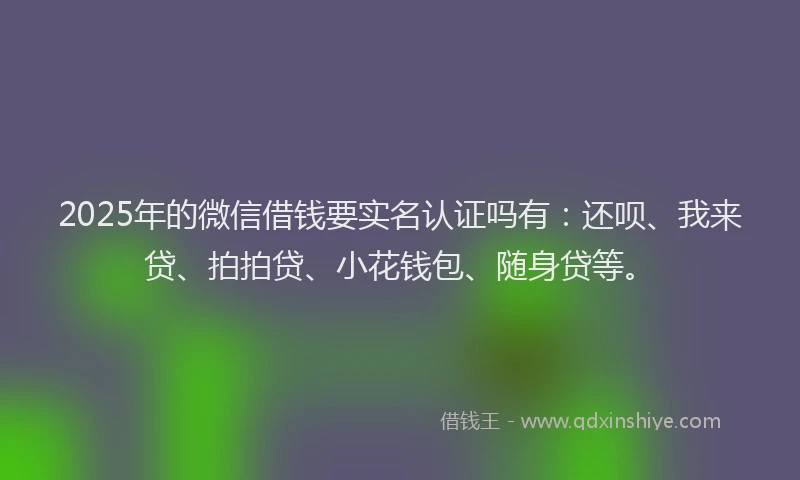 2025年的微信借钱要实名认证吗有：还呗、我来贷、拍拍贷、小花钱包、随身贷等。