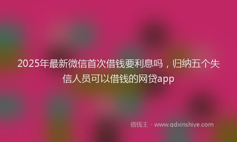 2025年最新微信首次借钱要利息吗，归纳五个失信人员可以借钱的网贷app