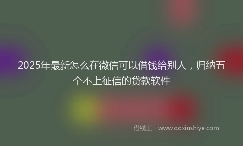 2025年最新怎么在微信可以借钱给别人，归纳五个不上征信的贷款软件