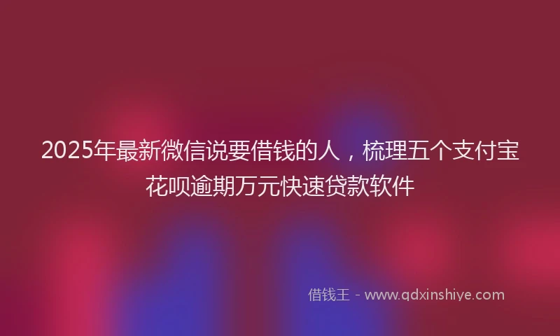 2025年最新微信说要借钱的人，梳理五个支付宝花呗逾期万元快速贷款软件