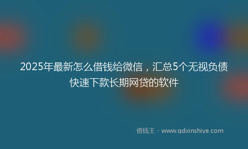 2025年最新怎么借钱给微信，汇总5个无视负债快速下款长期网贷的软件