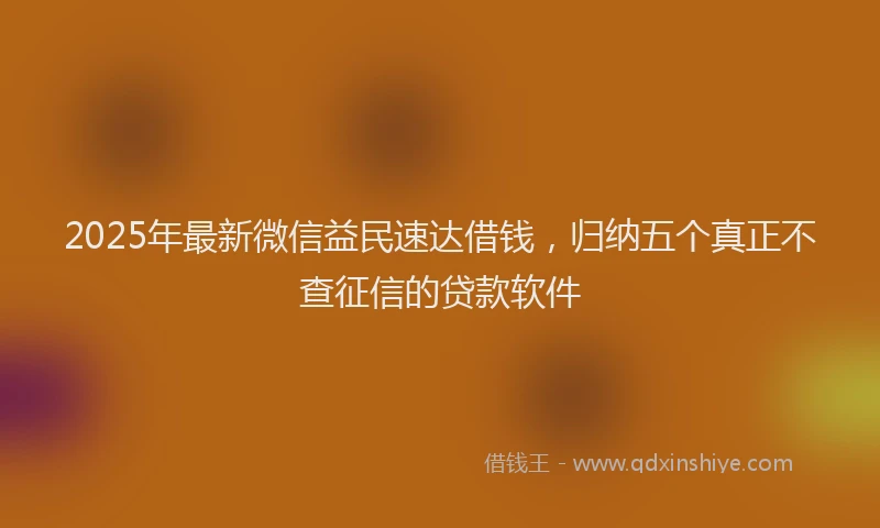2025年最新微信益民速达借钱，归纳五个真正不查征信的贷款软件