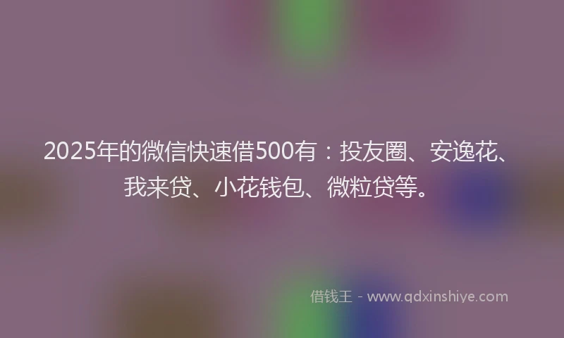 2025年的微信快速借500有：投友圈、安逸花、我来贷、小花钱包、微粒贷等。