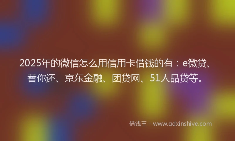 2025年的微信怎么用信用卡借钱的有：e微贷、替你还、京东金融、团贷网、51人品贷等。