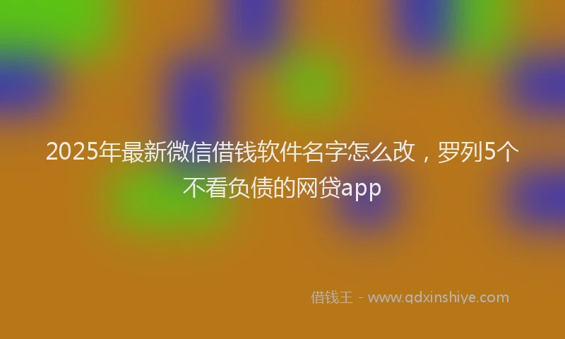 2025年最新微信借钱软件名字怎么改，罗列5个不看负债的网贷app