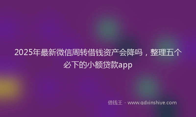 2025年最新微信周转借钱资产会降吗，整理五个必下的小额贷款app