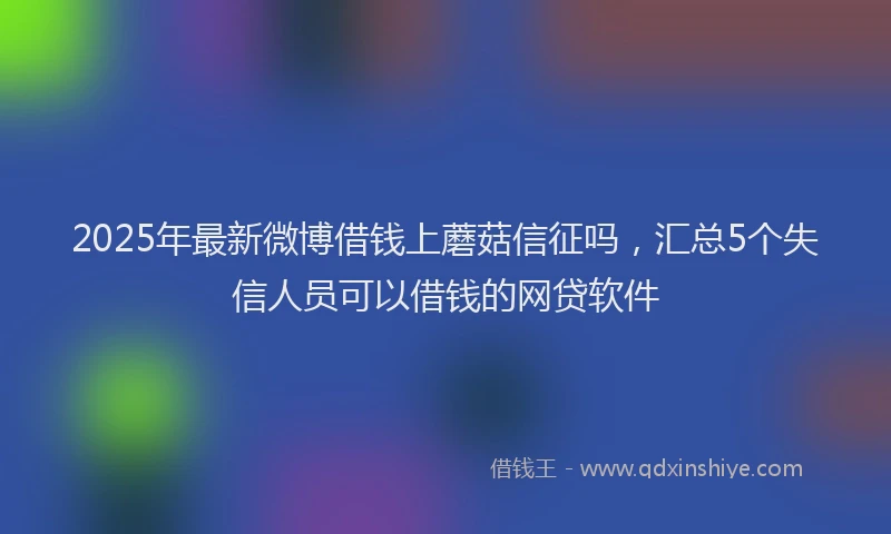 2025年最新微博借钱上蘑菇信征吗，汇总5个失信人员可以借钱的网贷软件