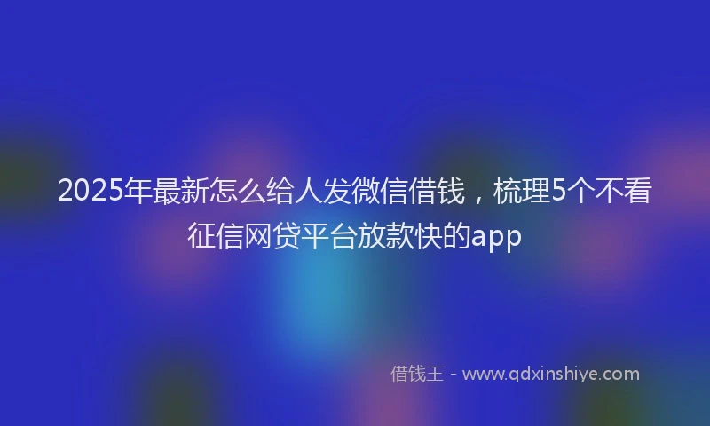 2025年最新怎么给人发微信借钱，梳理5个不看征信网贷平台放款快的app
