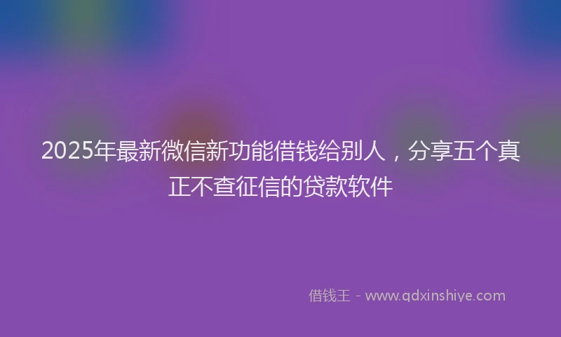 2025年最新微信新功能借钱给别人，分享五个真正不查征信的贷款软件