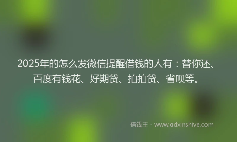 2025年的怎么发微信提醒借钱的人有：替你还、百度有钱花、好期贷、拍拍贷、省呗等。
