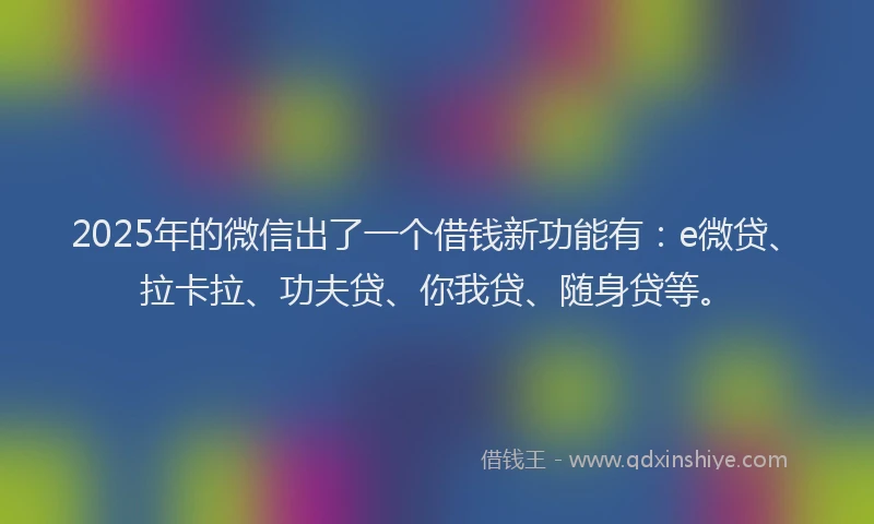 2025年的微信出了一个借钱新功能有：e微贷、拉卡拉、功夫贷、你我贷、随身贷等。