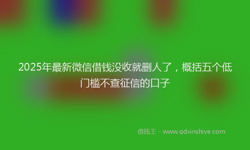 2025年最新微信借钱没收就删人了，概括五个低门槛不查征信的口子