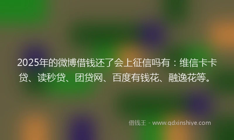 2025年的微博借钱还了会上征信吗有：维信卡卡贷、读秒贷、团贷网、百度有钱花、融逸花等。