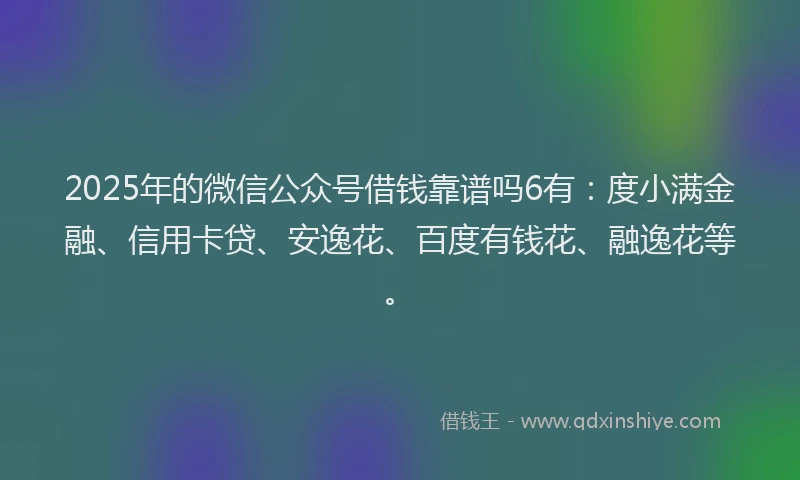 2025年的微信公众号借钱靠谱吗6有：度小满金融、信用卡贷、安逸花、百度有钱花、融逸花等。