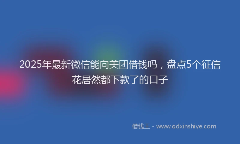2025年最新微信能向美团借钱吗，盘点5个征信花居然都下款了的口子
