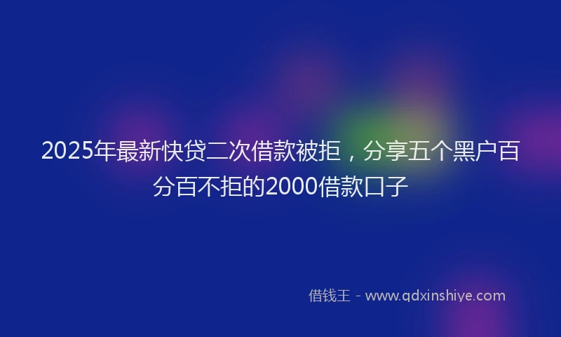 2025年最新快贷二次借款被拒，分享五个黑户百分百不拒的2000借款口子