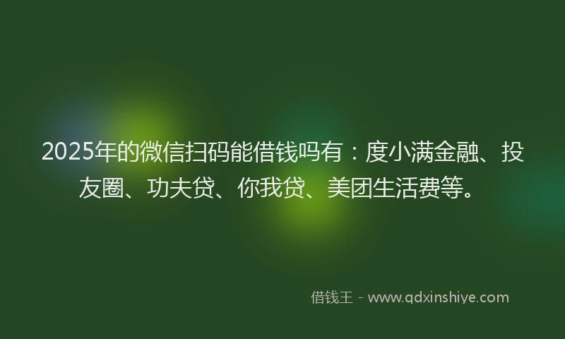 2025年的微信扫码能借钱吗有：度小满金融、投友圈、功夫贷、你我贷、美团生活费等。