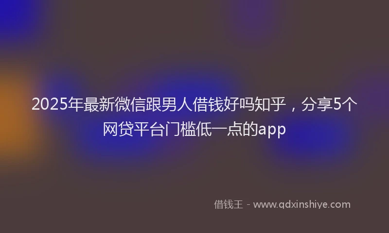 2025年最新微信跟男人借钱好吗知乎，分享5个网贷平台门槛低一点的app