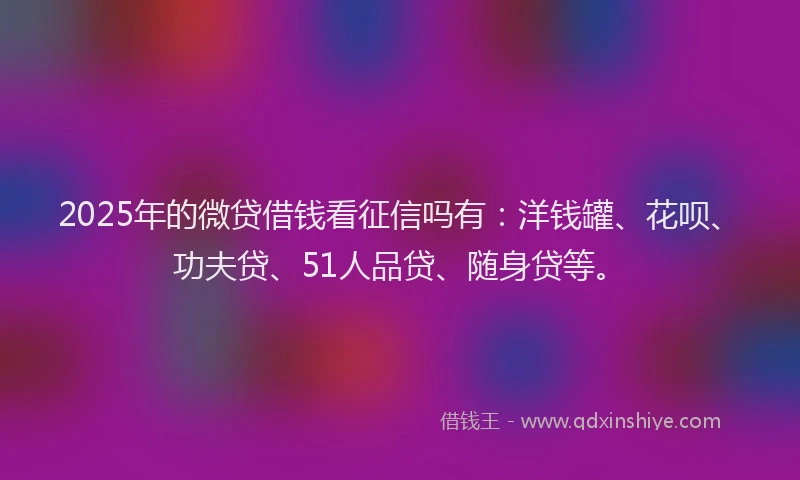 2025年的微贷借钱看征信吗有：洋钱罐、花呗、功夫贷、51人品贷、随身贷等。