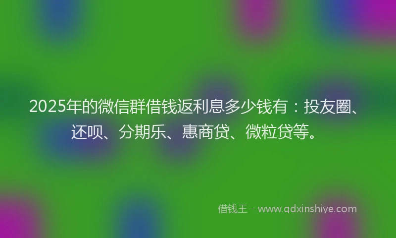 2025年的微信群借钱返利息多少钱有：投友圈、还呗、分期乐、惠商贷、微粒贷等。