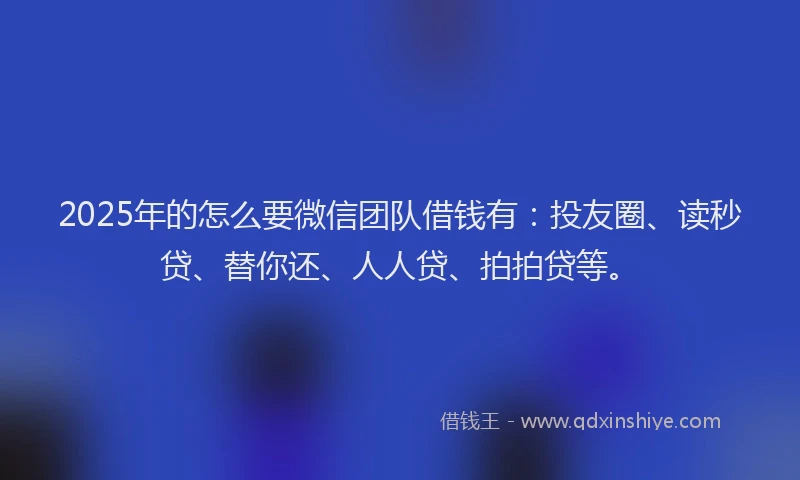 2025年的怎么要微信团队借钱有：投友圈、读秒贷、替你还、人人贷、拍拍贷等。