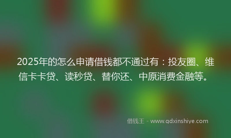 2025年的怎么申请借钱都不通过有：投友圈、维信卡卡贷、读秒贷、替你还、中原消费金融等。