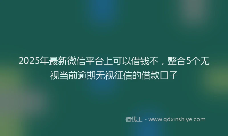 2025年最新微信平台上可以借钱不，整合5个无视当前逾期无视征信的借款口子