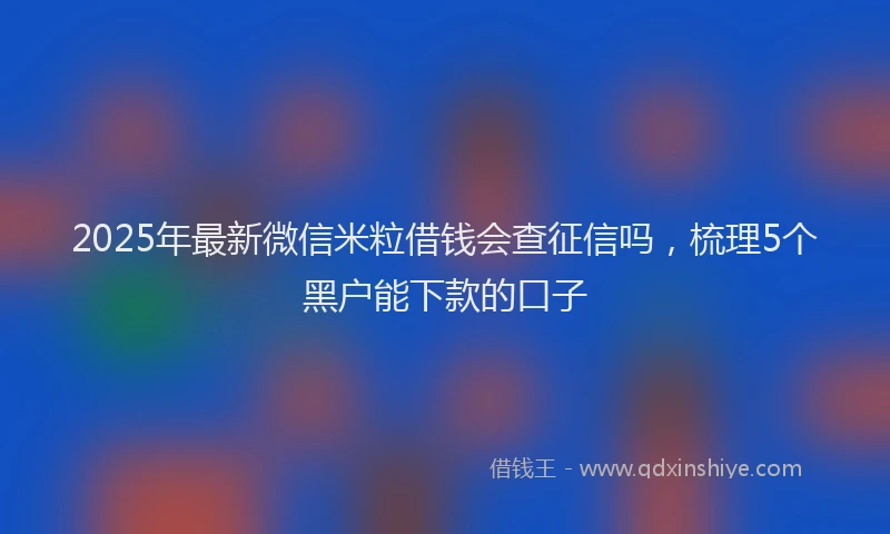 2025年最新微信米粒借钱会查征信吗，梳理5个黑户能下款的口子