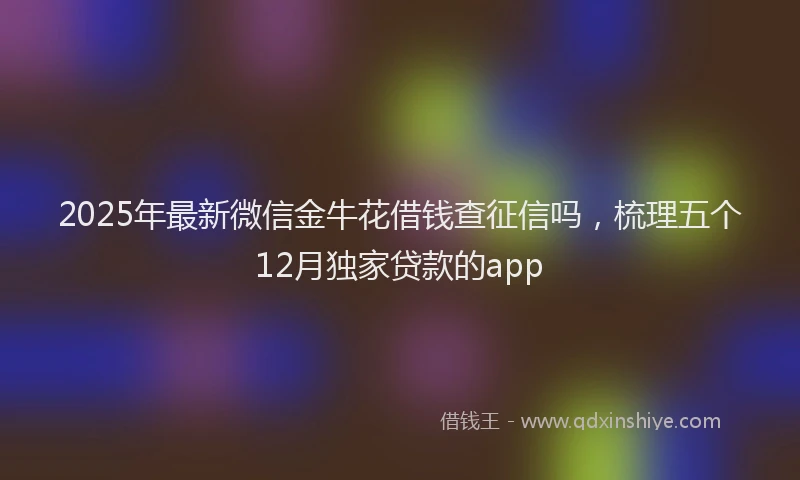 2025年最新微信金牛花借钱查征信吗，梳理五个12月独家贷款的app