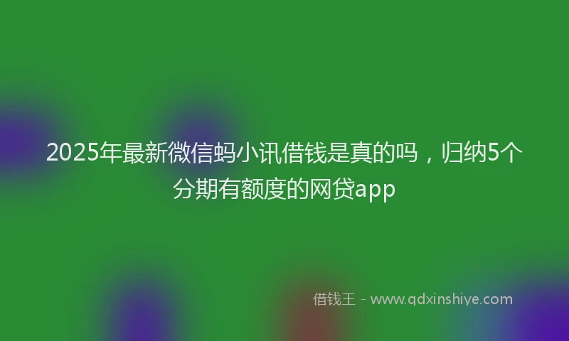 2025年最新微信蚂小讯借钱是真的吗，归纳5个分期有额度的网贷app