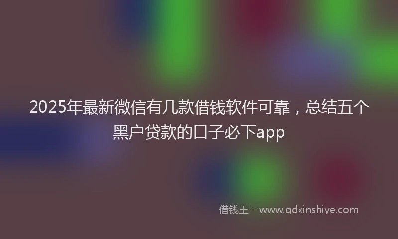 2025年最新微信有几款借钱软件可靠，总结五个黑户贷款的口子必下app
