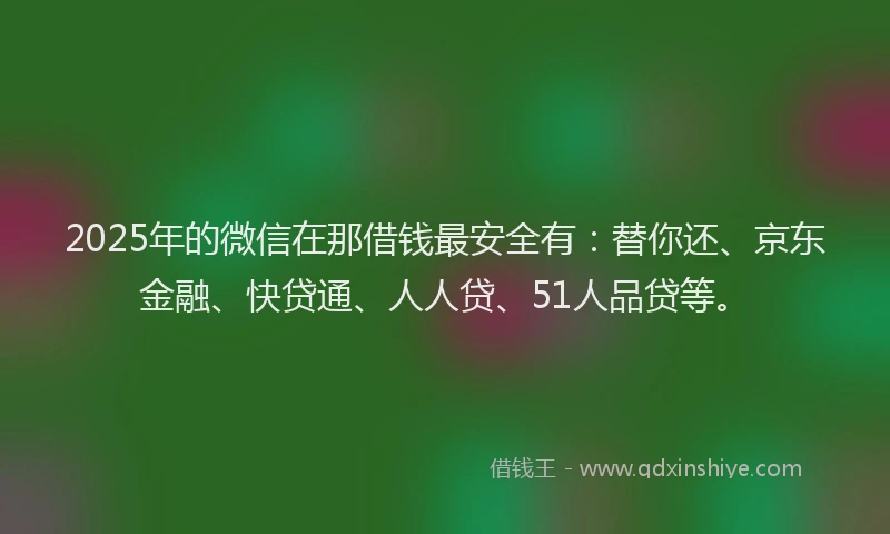 2025年的微信在那借钱最安全有：替你还、京东金融、快贷通、人人贷、51人品贷等。