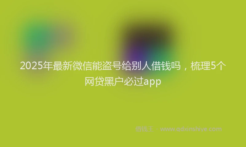 2025年最新微信能盗号给别人借钱吗，梳理5个网贷黑户必过app