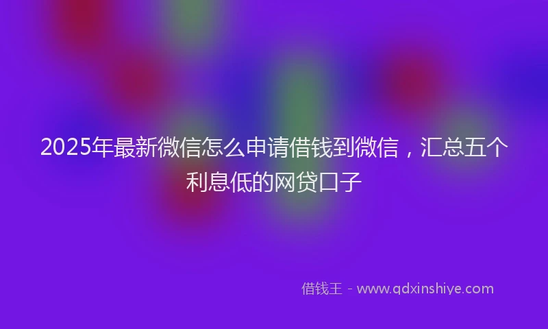 2025年最新微信怎么申请借钱到微信，汇总五个利息低的网贷口子