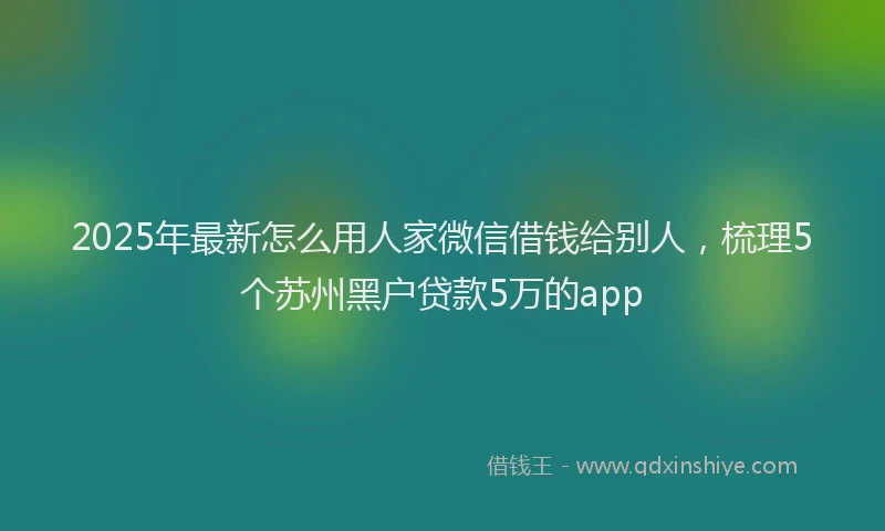 2025年最新怎么用人家微信借钱给别人，梳理5个苏州黑户贷款5万的app