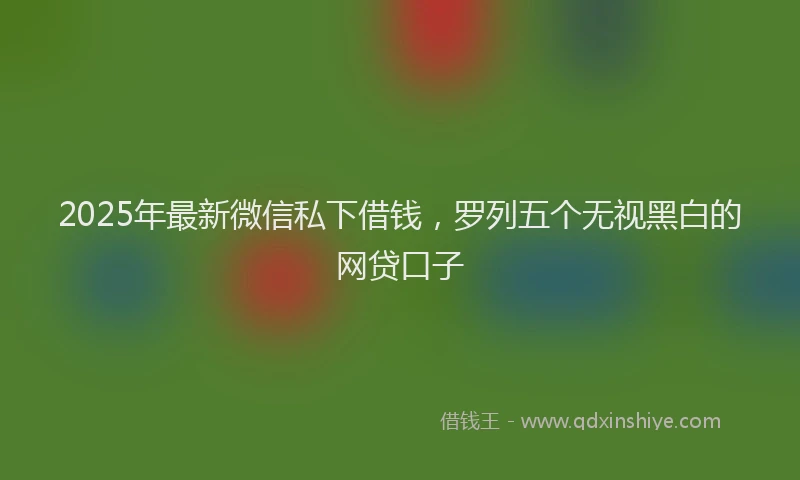 2025年最新微信私下借钱，罗列五个无视黑白的网贷口子