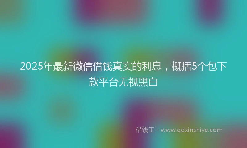 2025年最新微信借钱真实的利息，概括5个包下款平台无视黑白