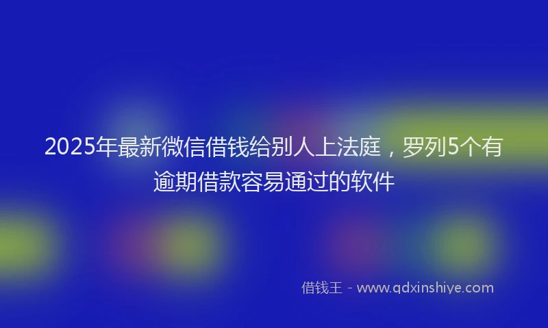 2025年最新微信借钱给别人上法庭，罗列5个有逾期借款容易通过的软件