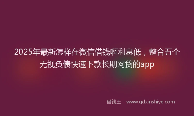 2025年最新怎样在微信借钱啊利息低，整合五个无视负债快速下款长期网贷的app