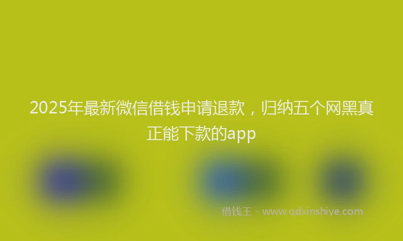 2025年最新微信借钱申请退款，归纳五个网黑真正能下款的app