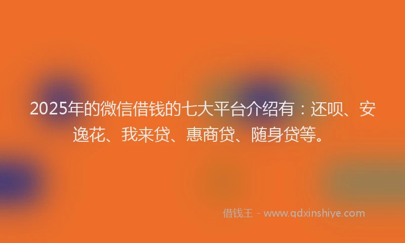 2025年的微信借钱的七大平台介绍有：还呗、安逸花、我来贷、惠商贷、随身贷等。