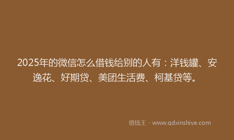 2025年的微信怎么借钱给别的人有：洋钱罐、安逸花、好期贷、美团生活费、柯基贷等。