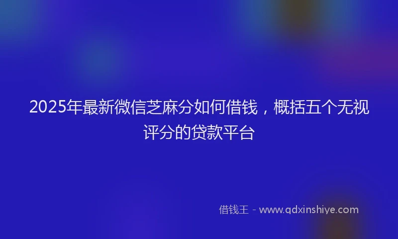 2025年最新微信芝麻分如何借钱，概括五个无视评分的贷款平台