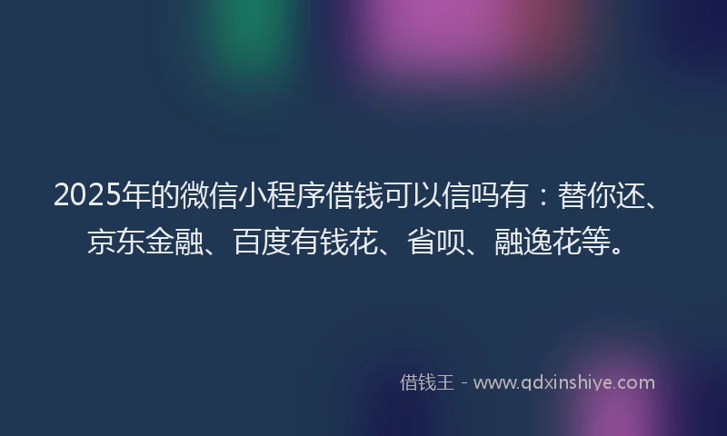 2025年的微信小程序借钱可以信吗有：替你还、京东金融、百度有钱花、省呗、融逸花等。