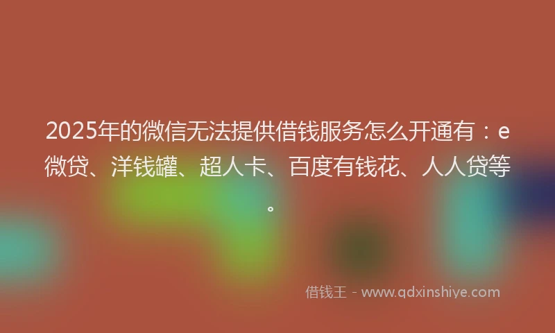 2025年的微信无法提供借钱服务怎么开通有：e微贷、洋钱罐、超人卡、百度有钱花、人人贷等。