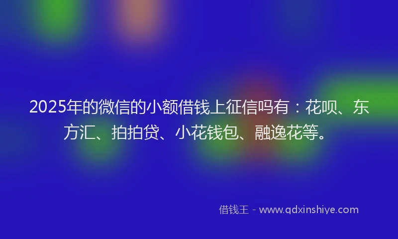 2025年的微信的小额借钱上征信吗有：花呗、东方汇、拍拍贷、小花钱包、融逸花等。