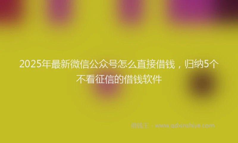2025年最新微信公众号怎么直接借钱，归纳5个不看征信的借钱软件