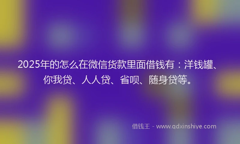 2025年的怎么在微信货款里面借钱有：洋钱罐、你我贷、人人贷、省呗、随身贷等。